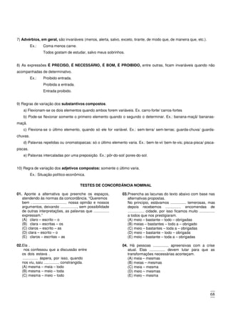 68
7) Advérbios, em geral, são invariáveis (menos, alerta, salvo, exceto, tirante, de modo que, de maneira que, etc.).
Ex.: Coma menos carne.
Todos gostam de estudar, salvo meus sobrinhos.
8) As expressões É PRECISO, É NECESSÁRIO, É BOM, É PROIBIDO, entre outras, ficam invariáveis quando não
acompanhadas de determinativo.
Ex.: Proibido entrada.
Proibida a entrada.
Entrada proibido.
9) Regras de variação dos substantivos compostos.
a) Flexionam-se os dois elementos quando ambos forem variáveis. Ex. carro-forte/ carros-fortes
b) Pode-se flexionar somente o primeiro elemento quando o segundo o determinar. Ex.: banana-maçã/ bananas-
maçã.
c) Flexiona-se o último elemento, quando só ele for variável. Ex.: sem-terra/ sem-terras; guarda-chuva/ guarda-
chuvas.
d) Palavras repetidas ou onomatopaicas: só o último elemento varia. Ex.: bem-te-vi/ bem-te-vis; pisca-pisca/ pisca-
piscas.
e) Palavras intercaladas por uma preposição. Ex.: pôr-do-sol/ pores-do-sol.
10) Regra de variação dos adjetivos compostos: somente o último varia.
Ex.: Situação político-econômica.
TESTES DE CONCORDÂNCIA NOMINAL
01. Aponte a alternativa que preenche os espaços,
atendendo às normas da concordância. “Queremos
bem . ................................. nossa opinião e nossos
argumentos, deixando ................, sem possibilidade
de outras interpretações, as palavras que ...............
expressam.”
(A) claro – escrito – o
(B) clara – escritas – os
(C) claros – escrito – as
(D) clara – escrito – o
(E) claros – escritas – as
02.Ela .
nos confessou que a discussão entre
os dois estava .
............... áspera, por isso, quando
nos viu, saiu ............... constrangida.
(A) mesma – meia – todo
(B) mesma – meio – toda
(C) mesma – meio – todo
(D) mesmo – meia – toda
(E) mesmo – meio – todo
03.Preencha as lacunas do texto abaixo com base nas
alternativas propostas.
No princípio, estávamos ............... temerosas, mas
depois recebemos ............... encomendas de
................ cidade, por isso ficamos muito ...............
a todos que nos prestigiaram.
(A) meio – bastante – todo – obrigadas
(B) meias – bastantes – todo a – obrigado
(C) meio – bastantes – toda a – obrigadas
(D) meio – bastante – todo – obrigada
(E) meio – bastante – toda a – obrigadas
04. Há pessoas ............... apreensivas com a crise
atual. Elas ............... devem lutar para que as
transformações necessárias aconteçam.
(A) meia – mesmas
(B) meias – mesmas
(C) meia – mesma
(D) meio – mesmas
(E) meio – mesma
 