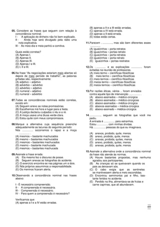69
05. Considere as frases que seguem com relação à
concordância nominal.
I - A aplicação do dinheiro não foi bem explicado.
II - Ainda hoje será divulgado pela rádio uma
nota explicativa.
III - Ao meio-dia e meia partirá a comitiva.
Quais estão corretas?
(A) Apenas I.
(B) Apenas II.
(C) Apenas III.
(D) Apenas I e III.
(E) l, II e III.
06.Na frase “As negociações estariam meio abertas só
depois de meio período de trabalho”, as palavras
grifadas são, respectivamente:
(A) adjetivo – adjetivo
(B) advérbio – advérbio
(C) advérbio – adjetivo
(D) numeral – adjetivo
(E) numeral – advérbio
07.Todas as concordâncias nominais estão corretas,
exceto em:
(A) Seguem anexo as notas promissórias.
(B) Escolhemos má hora e lugar para a festa.
(C) A justiça declarou culpados o réu e a ré.
(D) A moça usava uma blusa verde-clara.
(E) Estou quite com meus compromissos.
08.Marque a alternativa cuja sequência preenche
adequadamente as lacunas do seguinte período:
Nós ............... socorremos o rapaz e a moça
.............. .
(A) mesmos – bastante machucados
(B) mesmo – bastantes machucados
(C) mesmos – bastantes machucados
(D) mesmo – bastante machucada
(E) mesmos – bastantes machucada
09.Assinale a frase errada:
(A) Ela mesmo fez o discurso de posse.
(B) Seguem anexas as fotografias do acidente.
(C) O exercício encontra-se nas páginas um e dois.
(D) Nós próprios assumimos a responsabilidade.
(E) Os meninos ficaram alerta.
10.Observando a concordância nominal nas frases
abaixo:
I - É necessário compreensão.
II - A compreensão é necessária.
III - Compreensão é necessário.
IV - Para quem a compreensão é necessário?
Verificamos que:
(A) apenas a I e a IV estão erradas.
(B) apenas a II e a III estão erradas.
(C) apenas a IV está errada.
(D) apenas a II está errada.
(E) todas estão certas.
11.Parecem . ............., mas são bem diferentes esses
..............
(A) igualzinhos – porta-retratos
(B) iguaizinhos – portas-retrato
(C) iguaizinhos – porta-retratos
(D) igualzinhos – porta-retrato
(E) iguaizinhos – portas-restratos
12.Os . ............. e as explicações ............... foram
evitadas na reunião de professores.
(A) meio-termo – científicas-filosóficas
(B) meio-termo – científica-filosóficas
(C) meio-termos – científico-filosóficas
(D) meios-termo – científicas-filosóficas
(E) meios-termos – científico-filosóficas
13.Por razões éticas, vários .. foram enviados
contra aquele tipo de intervenção ............... .
(A) abaixo-assinados – médico-cirúrgica
(B) abaixo-assinados – médico-cirúrgicas
(C) abaixo-assinados – médica-cirúrgica
(D) abaixos-assinados – médica-cirúrgica
(E) abaixo-assinado – médica-cirúrgica
14................, seguem as fotografias que você me
pediu.
A entrada é ............... para estranhos.
Estou ............... com minhas dívidas.
Há ................ pessoas do que eu imaginava.
(A) anexos, proibido, quite, menos
(B) anexo, proibido, quite, menos
(C) anexas, proibida, quites, menos
(D) anexo, proibido, quites, menos
(E) anexas, proibida, quite, menos
15.Assinale a alternativa onde a concordância nominal
da frase não atende às normas.
(A) Houve bastantes propostas, mas nenhuma
agradou aos participantes.
(B) As crianças só se queixavam quando os
pais as deixavam sós.
(C) O cabo exigia que as sentinelas
se mantivessem alerta e meio escondidas.
(D) Encontrou semimortos pai e filho, bas-
tante feridos no acidente.
(E) Perdido na ilha, alimentava-se de frutas e
carne caprinas, que ali abundavam.
 