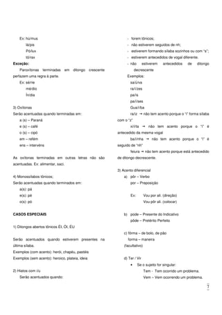 7
Ex: hú/mus
lá/pis
Pó/lux
tó/rax
Exceção:
Paroxítonas terminadas em ditongo crescente
perfazem uma regra à parte.
Ex: sé/rie
mé/dio
Ín/dia
3) Oxítonas
Serão acentuadas quando terminadas em:
a (s) – Paraná
e (s) – café
o (s) – cipó
em – refém
ens – intervéns
As oxítonas terminadas em outras letras não são
acentuadas. Ex: alimentar, saci.
4) Monossílabos tônicos;
Serão acentuadas quando terminados em:
a(s): pá
e(s): pé
o(s): pó
CASOS ESPECIAIS
1) Ditongos abertos tônicos ÉI, ÓI, ÉU
Serão acentuados quando estiverem presentes na
última sílaba.
Exemplos (com acento): herói, chapéu, pastéis
Exemplos (sem acento): heroico, plateia, ideia
2) Hiatos com i/u
Serão acentuados quando:
- forem tônicos;
- não estiverem seguidos de nh;
- estiverem formando sílaba sozinhos ou com “s”;
- estiverem antecedidos de vogal diferente.
- não estiverem antecedidos de ditongo
decrescente
Exemplos:
sa/ú/va
ra/í/zes
pa/ís
pa/í/ses
Gua/í/ba
ra/iz não tem acento porque o “i” forma sílaba
com o “z”
xi/i/ta não tem acento porque o “i” é
antecedido da mesma vogal
ba/i/nha não tem acento porque o “i” é
seguido de “nh”
feiura não tem acento porque está antecedido
de ditongo decrescente.
3) Acento diferencial
a) pôr – Verbo
por – Preposição
Ex: Vou por ali. (direção)
Vou pôr ali. (colocar)
b) pode – Presente do Indicativo
pôde – Pretérito Perfeito
c) fôrma – de bolo, de pão
forma – maneira
(facultativo)
d) Ter / Vir
• Se o sujeito for singular:
Tem - Tem ocorrido um problema.
Vem – Vem ocorrendo um problema.
 