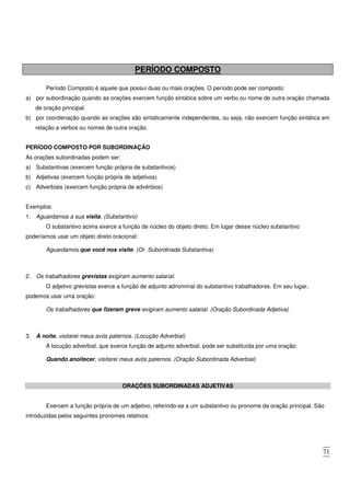 71
PERÍODO COMPOSTO
Período Composto é aquele que possui duas ou mais orações. O período pode ser composto:
a) por subordinação quando as orações exercem função sintática sobre um verbo ou nome de outra oração chamada
de oração principal.
b) por coordenação quando as orações são sintaticamente independentes, ou seja, não exercem função sintática em
relação a verbos ou nomes de outra oração.
PERÍODO COMPOSTO POR SUBORDINAÇÃO
As orações subordinadas podem ser:
a) Substantivas (exercem função própria de substantivos)
b) Adjetivas (exercem função própria de adjetivos)
c) Adverbiais (exercem função própria de advérbios)
Exemplos:
1. Aguardamos a sua visita. (Substantivo)
O substantivo acima exerce a função de núcleo do objeto direto. Em lugar desse núcleo substantivo
poderíamos usar um objeto direto oracional:
Aguardamos que você nos visite. (Or. Subordinada Substantiva)
2. Os trabalhadores grevistas exigiram aumento salarial.
O adjetivo grevistas exerce a função de adjunto adnominal do substantivo trabalhadores. Em seu lugar,
podemos usar uma oração:
Os trabalhadores que fizeram greve exigiram aumento salarial. (Oração Subordinada Adjetiva)
3. À noite, visitarei meus avós paternos. (Locução Adverbial)
A locução adverbial, que exerce função de adjunto adverbial, pode ser substituída por uma oração:
Quando anoitecer, visitarei meus avós paternos. (Oração Subordinada Adverbial)
ORAÇÕES SUBORDINADAS ADJETIVAS
Exercem a função própria de um adjetivo, referindo-se a um substantivo ou pronome da oração principal. São
introduzidas pelos seguintes pronomes relativos:
 