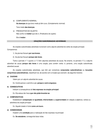73
d) COMPLEMENTO NOMINAL:
As doenças de que tens medo já têm cura. (Complemento nominal)
Tens medo das doenças.
e) PREDICATIVO DO SUJEITO:
Não confio no traidor que ele é. (Predicativo do sujeito)
Ele é traidor.
ORAÇÕES SUBORDINADAS ADVERBIAIS
As orações subordinadas adverbiais funcionam como adjunto adverbial do verbo da oração principal.
Comparemos:
1) As plumas flutuam por sua leveza.
2) As plumas flutuam porque são leves.
Tanto o período n°1 quanto o n°2 têm adjuntos adverbiais da causa. No entanto, no período n°2, o adjunto
adverbial de causa porque são leves é uma oração, pois contém verbo: é, portanto, uma oração subordinada
adverbial causal.
As orações subordinadas adverbiais, que têm por conectivos conjunções subordinativas ou locuções
conjuntivas subordinativas, classificam-se, de acordo com a função que exercem, da seguinte maneira:
a) CAUSAIS
Valem por um adjunto adverbial de causa:
Ex: Continuamos o caminho a pé, porque o carro enguiçou.
b) CONSECUTIVAS
Indicam a consequência do fato expresso na oração principal:
Ex: Ela estava tão fraca que não pôde levantar-se.
c) COMPARATIVAS
Estabelecem comparação de igualdade, inferioridade ou superioridade em relação a adjetivos, verbos ou
advérbios da oração principal:
Ex: Aquele lutador é forte como um touro.
d) CONDICIONAIS
Impõem uma condição para a realização do fato expresso na principal:
Ex: Se estudares, conseguirás boas notas.
 
