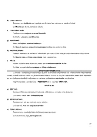 74
e) CONCESSIVAS
Concedem um obstáculo que impede a ocorrência do fato expresso na oração principal:
Ex: Mesmo que chova, iremos ao estádio.
f) CONFORMATIVAS
Funcionam como adjunto adverbial de modo:
Ex: Ele fez tudo como combinamos.
g) TEMPORAIS
Valem por adjunto adverbial de tempo:
Ex: Quando ouvimos pela primeira vez essa música, não gostamos dela.
h) PROPORCIONAIS
Expressa a variação de um fato na subordinada que provoca uma variação proporcional de um fato principal:
Ex: Quanto mais ouvimos essa música, mais a apreciamos.
i) FINAIS
Indicam o objetivo a ser alcançado; valem por um adjunto adverbial de fim:
Ex: O pai sempre trabalhou para que os filhos estudassem.
ORAÇÕES COORDENADAS
O período é composto por coordenação quando as orações componentes são sintaticamente independentes,
ou seja, quando uma não exerce função sintática em relação a outra. As orações coordenadas podem estar separadas
por um sinal de pontuação (vírgula ou ponto-e-vírgula) ou ligadas por conjunção coordenativa.
No primeiro caso, a coordenação é ASSINDÉTICA; no segundo, SINDÉTICA.
SINDÉTICAS
a) ADITIVAS
Expressam fatos sucessivos ou simultâneos; estão apenas somadas umas às outras:
Ex: Ele foi à cidade e fez ótimas compras.
b) ADVERSATIVAS
Expressam um fato que contrasta com o anterior:
Ex: Ele é rico, mas não paga suas dívidas.
c) CONCLUSIVAS
Exprimem uma conclusão lógica do fato expresso na anterior:
Ex: Estudei muito; logo, serei aprovado.
 