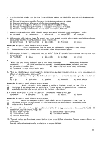 79
2. A oração em que o nexo “uma vez que” (linha 02) ocorre poderia ser substituída, sem alteração de seu sentido,
por:
a) Embora tenhamos conseguido reformar os veículos de comunicação de massa.
b) Como conseguiremos reformar os veículos de comunicação de massa.
c) Sempre que conseguimos reformar os veículos de comunicação de massa.
d) Quando tivermos conseguido reformar os veículos de comunicação de massa.
e) Visto que conseguiremos reformar os veículos de comunicação de massa.
3. O articulador sublinhado no trecho “Vivemos sempre entre esses momentos, como passageiros...” indica:
a) Contraste b) causalidade c) alternância d) comparação e) oposição
4. O fragmento sublinhado na frase “De acordo com nossa própria vontade, ele considera provisório aquilo que
escrevemos” constitui uma articulação que traduz uma ideia de:
a) conformidade b) consequência c) concessão d) finalidade e) causa
Instrução: A questão a seguir refere-se ao texto abaixo.
01 Outro dia, conversando com um editor, fui devidamente catequizada: o livro como o
02 conhecemos hoje, feito de papel, está condenado. Abram alas para o livro digital!
5. O fragmento do texto “... conversando com um editor” (linha 01), constitui uma estrutura que expressa uma
circunstância de:
a) Finalidade b) causa c) concessão d) condição e) tempo
6. .
Marc Eliot, Walt Disney colaborou com o FBI, tendo participado, ............... de reuniões de nazistas
americanos; ..............., de acordo com essas acusações, ................ um dedo-duro.
a) Para, pois, no entanto, seria
b) Consoante, logo que, mesmo assim, seria
c) Segundo, também, por conseguinte, teria sido
d) Conforme, além do mais, entretanto, teria sido
e) Devido a, por isso, ainda assim, havia de ser
7. “Será que não é tempo de pensar nos pivetes como crianças que querem exatamente o que outras crianças querem,
só que sem a esperança de o conseguir?”
A relação estabelecida pela expressão destacada acima permanece a mesma, se essa expressão for substituída
por:
a) já que b) porquanto c) portanto d) entretanto e) a não ser que
Instrução: A questão a seguir refere-se ao texto abaixo.
01 “Parece necessário, assim, repensar a saúde do brasileiro a partir de dois pólos a
02
03
tecnologia de vanguarda, que nos aproxima do Primeiro Mundo, e a desassistência à maioria da
população, que nos reduz ao mais perverso dos mundos – o da miséria.”
8. A palavra “assim” (linha 01) pode ser substituída , sem alterar o sentido da frase, por:
a) Também b) porquanto c) pois d) todavia e) porém
Instrução: A questão a seguir refere-se ao texto abaixo.
01 “Certos casos da política, de tão inacreditáveis, acabam virando parte do anedotário. Ou
02
03
vice-versa: algumas piadas traduzem tão bem determinadas características da cultura política que
assumem ares de verdade.”
9. Os nexos sublinhados em “... de tão inacreditáveis...” (linha 01) e “que assumem ares de verdade” (linhas 02 e 03)
estabelecem, respectivamente, relação de:
a) causa e consequência
b) consequência e causa
c) restrição e concessão
d) consequência e consequência
e) concessão e restrição
10. “Bebendo muito e se alimentando pouco, Noel se tornou presa fácil da tuberculose. Naquele tempo, a doença era
meia morte.”
Assinale a alternativa que preenche corretamente as lacunas da frase.
 
