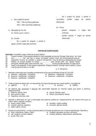 8
• Se o sujeito for plural:
Têm – Têm ocorrido problemas.
Vêm – Vêm ocorrendo problemas.
c) Derivados de Ter /Vir
Ex: Conter, provir, intervir...
Ex.: Conter:
- Se o sujeito for singular, o acento é
agudo: contém (regra das oxítonas).
- Se o sujeito for plural, o acento é
circunflexo: contêm (regra do acento
diferencial).
Ex.: Provir:
- provém (singular) (regra das
oxítonas)
- provêm (plural) (regra do acento
diferencial)
TESTES DE ACENTUAÇÃO
Instrução: A questão a seguir refere-se ao texto abaixo.
01 Língua é caráter. O português brasileiro é mais anasalado do que de Portugal. Eles dizem “ao” onde
02 nós ................... “ão”, por isso a nossa “corrupção” parece maior, tem a força descritiva de um
03 superlativo. É como se existisse a palavra “corrupcinha”, mas, de tão pouco adequada aos nossos
04 hábitos, se tivesse perdido no tempo, ....................... para sempre pelo seu oposto. Nosso
05 português, liberado pelo nosso tamanho, nos .................... só aos grandes pecados. A culpa não é
06 nossa, é da geografia. É dos nossos superlativos. Espaço é destino. Ditongo nasal é destino. O que,
07 mais do que uma tese, é um álibi.
(L. F. Veríssimo)
1. Assinale a alternativa que completa corretamente as lacunas pontilhadas (linhas 02, 04 e 05).
a) dizemos – substituida – compeliria
b) dizemos – substituída – compeliria
c) dizemos – substituída – compiliria
d) dissemos – substituída – compiliria
e) dissemos – substituída – compeliria
2. Todas as palavras abaixo têm um equivalente em língua portuguesa sem acento gráfico, à exceção de:
a) agência b) é c) às d) acúmulo e) hábitos
3. As palavras daí, pronúncia e arco-íris são acentuadas segundo as mesmas regras que levam a acentuar,
respectivamente:
a) beduíno, idôneo, herói
b) país, próximo, lápis
c) linguística, renúncia, cútis
d) jesuíta, Cláudio, oásis
e) víbora, circunstância, Aloísio
4. Assinale a alternativa em que a acentuação das palavras justifica-se, respectivamente, da mesma forma que na
ordem: retém, angústia, cardíaca.
a) porém, ânsia, nódoa
b) mantém, planície, supérflua
c) detém, glória, carícia
d) entretém, rústica, pública
e) armazém, gêmea, dúvida
5. Quanto ao acento tônico, um dos conjuntos abaixo é formado de palavras com a mesma classificação. Assinale-o.
a) tênis, importância, trágico, Fábio
b) até, marginal, convém, poderá
c) já, par, lhes, uma
d) modesto, pensasse, primeira, alimentar
e) símbolo, públicas, responsáveis, advertências
 