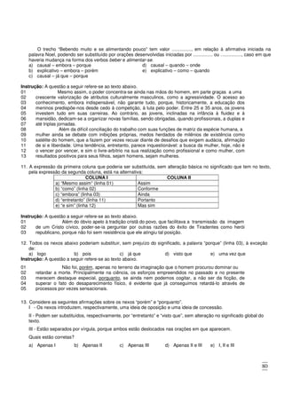 80
O trecho “Bebendo muito e se alimentando pouco” tem valor ..............., em relação à afirmativa iniciada na
palavra Noel, podendo ser substituído por orações desenvolvidas iniciadas por ............... ou ................, caso em que
haveria mudança na forma dos verbos beber e alimentar-se.
a) causal – embora – porque
b) explicativo – embora – porém
c) causal – já que – porque
d) causal – quando – onde
e) explicativo – como – quando
Instrução: A questão a seguir refere-se ao texto abaixo.
01 Mesmo assim, o poder concentra-se ainda nas mãos do homem, em parte graças a uma
02
03
04
05
06
07
crescente valorização de atributos culturalmente masculinos, como a agressividade. O acesso ao
conhecimento, embora indispensável, não garante tudo, porque, historicamente, a educação dos
meninos predispõe-nos desde cedo à competição, à luta pelo poder. Entre 25 e 35 anos, os jovens
investem tudo em suas carreiras. Ao contrário, as jovens, inclinadas na infância à fluidez e à
mansidão, dedicam-se a organizar novas famílias, sendo obrigadas, quando profissionais, a duplas e
até triplas jornadas.
08 Além da difícil conciliação do trabalho com suas funções de matriz da espécie humana, a
09
10
11
12
13
mulher ainda se debate com inibições próprias, medos herdados de milênios de existência como
satélite do homem, que a fazem por vezes recuar diante de desafios que exigem audácia, afirmação
de si e liberdade. Uma tendência, entretanto, parece inquestionável: a busca da mulher, hoje, não é
o vencer por vencer, e sim o livre-arbítrio na sua realização como profissional e como mulher, com
resultados positivos para seus filhos, sejam homens, sejam mulheres.
11. A expressão da primeira coluna que poderia ser substituída, sem alteração básica no significado que tem no texto,
pela expressão da segunda coluna, está na alternativa:
COLUNA I COLUNA II
a) “Mesmo assim” (linha 01) Assim
b) “como” (linha 02) Conforme
c) “embora” (linha 03) Ainda
d) “entretanto” (linha 11) Portanto
e) “e sim” (linha 12) Mas sim
Instrução: A questão a seguir refere-se ao texto abaixo.
01 Além do óbvio apelo à tradição cristã do povo, que facilitava a transmissão da imagem
02
03
de um Cristo cívico, poder-se-ia perguntar por outras razões do êxito de Tiradentes como herói
republicano, porque não foi sem resistência que ele atingiu tal posição.
12. Todos os nexos abaixo poderiam substituir, sem prejuízo do significado, a palavra “porque” (linha 03), à exceção
de:
a) logo b) pois c) já que d) visto que e) uma vez que
Instrução: A questão a seguir refere-se ao texto abaixo.
01 Não foi, porém, apenas no terreno da imaginação que o homem procurou dominar ou
02
03
04
05
retardar a morte. Principalmente na ciência, os esforços empreendidos no passado e no presente
merecem destaque especial, porquanto, se ainda nem podemos cogitar, a não ser da ficção, de
superar o fato do desaparecimento físico, é evidente que já conseguimos retardá-lo através de
processos por vezes sensacionais.
13. Considere as seguintes afirmações sobre os nexos “porém” e “porquanto”.
I - Os nexos introduzem, respectivamente, uma ideia de oposição e uma ideia de concessão.
II - Podem ser substituídos, respectivamente, por “entretanto” e “visto que”, sem alteração no significado global do
texto.
III - Estão separados por vírgula, porque ambos estão deslocados nas orações em que aparecem.
Quais estão corretas?
a) Apenas I b) Apenas II c) Apenas III d) Apenas II e III e) I, II e III
 