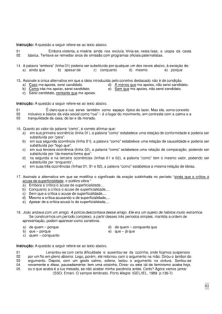 81
Instrução: A questão a seguir refere-se ao texto abaixo.
01 Embora violenta, a miséria ainda nos excluía. Vivia-se, nesta fase, a utopia da cesta
02 básica. Tentava-se remediar anos de omissão com programas oficiais paternalistas.
14. A palavra “embora” (linha 01) poderia ser substituída por qualquer um dos nexos abaixo, à exceção de:
a) ainda que b) apesar de c) conquanto d) mesmo e) porque
15. Assinale a única alternativa em que a ideia introduzida pelo conetivo destacado não é de condição.
a) Caso me apoies, serei candidato.
b) Como irás me apoiar, serei candidato.
c) Serei candidato, contanto que me apoies.
d) A menos que me apoies, não serei candidato.
e) Sem que me apoies, não serei candidato.
Instrução: A questão a seguir refere-se ao texto abaixo.
01 É claro que a rua serve também como espaço típico do lazer. Mas ela, como conceito
02
03
inclusivo e básico da vida social como “rua” – é o lugar do movimento, em contraste com a calma e a
tranquilidade da casa, do lar e da morada.
16. Quanto ao valor da palavra “como”, é correto afirmar que:
a) em sua primeira ocorrência (linha 01), a palavra “como” estabelece uma relação de conformidade e poderia ser
substituída por “para”.
b) em sua segunda ocorrência (linha 01), a palavra “como” estabelece uma relação de causalidade e poderia ser
substituída por “logo que”.
c) em sua terceira ocorrência (linha 02), a palavra “como” estabelece uma relação de comparação, podendo ser
substituída por “da mesma forma que”.
d) na segunda e na terceira ocorrências (linhas 01 e 02), a palavra “como” tem o mesmo valor, podendo ser
substituída por “enquanto”.
e) em suas três ocorrências (linhas 01, 01 e 02), a palavra “como” estabelece a mesma relação de ideias.
17. Assinale a alternativa em que se modifica o significado da oração sublinhada no período “ainda que a crítica o
acuse de superficialidade, o público vibra.”
a) Embora a crítica o acuse de superficialidade,...
b) Conquanto a crítica o acuse de superficialidade,...
c) Sem que a crítica o acuse de superficialidade,...
d) Mesmo a crítica acusando-o de superficialidade,...
e) Apesar de a crítica acusá-lo de superficialidade,...
18. João andava com um amigo. A polícia desconfiava desse amigo. Ele era um sujeito de hábitos muito estranhos.
Se construirmos um período complexo, a partir desses três períodos simples, mantida a ordem de
apresentação, podem aparecer como conetivos.
a) de quem – porque
b) que – porque
c) quem – conquanto
d) de quem – conquanto que
e) que – já que
Instrução: A questão a seguir refere-se ao texto abaixo.
01 Levantou-se com certa dificuldade e ausentou-se da cozinha, onde ficamos suspensos
02
03
04
05
por um fio em pleno abismo. Logo, porém, ele retornou com o argumento na mão. Girou o tambor do
argumento. Depois, com um gesto calmo, solene, botou o argumento na cintura. Sentou-se
novamente e disse, pausadamente: tem uma coisinha, Dirce: ou este tal de feminismo acaba hoje,
ou o que acaba é a tua mesada, se não acabar minha paciência antes. Certo? Agora vamos jantar.
(SSO, Emani. O sempre lembrado. Porto Alegre: IGEL/IEL, 1989. p.136-7)
 