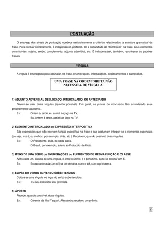 83
PONTUAÇÃO
O emprego dos sinais de pontuação obedece exclusivamente a critérios relacionados à estrutura gramatical da
frase. Para pontuar corretamente, é indispensável, portanto, ter a capacidade de reconhecer, na frase, seus elementos
constituintes: sujeito, verbo, complemento, adjunto adverbial, etc. É indispensável, também, reconhecer os padrões
frasais.
VÍRGULA
A vírgula é empregada para assinalar, na frase, enumerações, intercalações, deslocamentos e supressões.
1) ADJUNTO ADVERBIAL DESLOCADO, INTERCALADO, OU ANTECIPADO
Devem-se usar duas vírgulas (quando possível). Em geral, as provas de concursos têm considerado esse
procedimento facultativo.
Ex.: Ontem à tarde, eu assisti ao jogo na TV.
Eu, ontem à tarde, assisti ao jogo na TV.
2) ELEMENTO INTERCALADO ou EXPRESSÃO INTERPOSITIVA
São expressões que não exercem função específica na frase e que costumam interpor-se a elementos essenciais
(ou seja, isto é, ou melhor, por exemplo, aliás, etc.). Recebem, quando possível, duas vírgulas.
Ex.: O Presidente, aliás, de nada sabia.
O Brasil, por exemplo, aderiu ao Protocolo de Kioto.
3) ITENS DE UMA SÉRIE ou ENUMERAÇÕES ou ELEMENTOS DE MESMA FUNÇÃO E CLASSE
Após cada um, coloca-se uma vírgula, e entre o último e o penúltimo, pode-se colocar um E.
Ex.: Estava animada com o final de semana, com o sol, com a primavera.
4) ELIPSE DO VERBO ou VERBO SUBENTENDIDO
Coloca-se uma vírgula no lugar do verbo subentendido.
Ex.: Eu sou colorado; ela, gremista.
5) APOSTO
Recebe, quando possível, duas vírgulas.
Ex.: Gerente da filial Taquari, Alessandra recebeu um prêmio.
UMA FRASE NA ORDEM DIRETA NÃO
NECESSITA DE VÍRGULA.
 