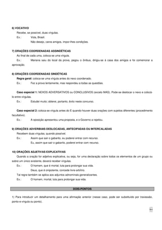 84
6) VOCATIVO
Recebe, se possível, duas vírgulas.
Ex.: Vota, Brasil.
Não desejo, caros amigos, impor-lhes condições.
7) ORAÇÕES COORDENADAS ASSINDÉTICAS
Ao final de cada uma, coloca-se uma vírgula.
Ex.: Mariana saiu do local da prova, pegou o ônibus, dirigiu-se à casa dos amigos e foi comemorar a
aprovação.
8) ORAÇÕES COORDENADAS SINDÉTICAS
Regra geral: coloca-se uma vírgula antes do nexo coordenado.
Ex.: Fez a prova lentamente, mas respondeu a todas as questões.
Caso especial 1: NEXOS ADVERSATIVOS ou CONCLUSIVOS (exceto MAS). Pode-se deslocar o nexo e colocá-
lo entre vírgulas.
Ex.: Estudei muito; obterei, portanto, êxito neste concurso.
Caso especial 2: coloca-se vírgula antes do E quando houver duas orações com sujeitos diferentes (procedimento
facultativo).
Ex.: A oposição apresentou uma proposta, e o Governo a rejeitou.
9) ORAÇÕES ADVERBIAIS DESLOCADAS, ANTECIPADAS OU INTERCALADAS
Recebem duas vírgulas, quando possível.
Ex.: Assim que sair o gabarito, eu poderei entrar com recurso.
Eu, assim que sair o gabarito, poderei entrar com recurso.
10) ORAÇÕES ADJETIVAS EXPLICATIVAS
Quando a oração for adjetiva explicativa, ou seja, for uma declaração sobre todos os elementos de um grupo ou
sobre um único existente, deverá receber vírgulas.
Ex.: O homem, que é mortal, luta para prolongar sua vida.
Deus, que é onipotente, concede livre-arbítrio.
Tal regra também se aplica aos adjuntos adnominais generalizantes.
Ex.: O homem, mortal, luta para prolongar sua vida.
DOIS-PONTOS
1) Para introduzir um detalhamento para uma afirmação anterior (nesse caso, pode ser substituído por travessão,
ponto-e-vírgula ou ponto).
 