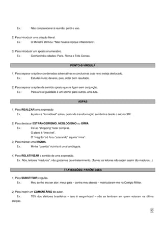 85
Ex.: Não comparecerei à reunião: perdi o voo.
2) Para introduzir uma citação literal.
Ex.: O Ministro afirmou: “Não haverá repique inflacionário”.
3) Para introduzir um aposto enumerativo.
Ex.: Conheci três cidades: Paris, Roma e Três Coroas.
PONTO-E-VÍRGULA
1) Para separar orações coordenadas adversativas e conclusivas cujo nexo esteja deslocado.
Ex.: Estudei muito; deverei, pois, obter bom resultado.
2) Para separar orações de sentido oposto que se ligam sem conjunção.
Ex.: Para uns a igualdade é um sonho; para outros, uma luta.
ASPAS
1) Para REALÇAR uma expressão
Ex.: A palavra “formidável” sofreu profunda transformação semântica desde o século XIX.
2) Para destacar ESTRANGEIRISMO, NEOLOGISMO ou GÍRIA.
Ex.: Irei ao “shopping” fazer compras.
O plano é “imexível”.
O “magrão” só ficou “azarando” aquela “mina”.
3) Para marcar uma IRONIA.
Ex.: Minha “querida” vizinha é uma lambisgoia.
4) Para RELATIVIZAR o sentido de uma expressão.
Ex.: Nós, leitores “maduros”, não gostamos de entretenimento. (Talvez os leitores não sejam assim tão maduros...)
TRAVESSÕES/ PARÊNTESES
1) Para SUBSTITUIR vírgulas.
Ex.: Meu sonho era ser ator; meus pais – contra meu desejo – matricularam-me no Colégio Militar.
2) Para inserir um COMENTÁRIO do autor.
Ex.: 70% dos eleitores brasileiros – isso é vergonhoso! – não se lembram em quem votaram na última
eleição.
 