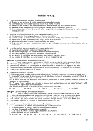 86
TESTES DE PONTUAÇÃO
1. A frase em que devem ser utilizadas duas vírgulas é:
a) Espera-se que a reforma do ensino brasileiro seja realizada com êxito.
b) Afirma-se que a Universidade brasileira terá um nível melhor no futuro.
c) Deseja-se que a seleção dos melhores candidatos à Universidade seja feita com muito critério.
d) Acredita-se que apesar dos inúmeros obstáculos a vencer a reforma será feita em breve.
e) Comenta-se que a reforma do ensino brasileiro propiciará melhores oportunidades aos jovens bem dotados
intelectualmente.
2. O período em que deve ser utilizado ponto-e-vírgula entre as orações é:
a) Chega de trotes violentos pois são atos de alunos universitários.
b) Trotes violentos revelam covardia continuam sendo, no entanto, praticados por muitos veteranos.
c) Ou acabam os trotes violentos ou ainda haverá muitas ações a lastimar.
d) Alguns cometem atos impensados e os resultados são graves.
e) É preciso lutar contra os trotes violentos visto em que nada contribuem para a confraternização entre os
estudantes.
3. A oração que deve ficar entre vírgulas encontra-se na alternativa:
a) Aqueles que manifestam suas ideias merecem apreço.
b) Os jovens em geral que são idealistas por natureza merecem apreço.
c) Os jovens brasileiros que lutam por seus ideais merecem apreço.
d) As pessoas de mais idade que se comunicam com os jovens merecem apreço.
e) As pessoas de mais idade que compreendem os jovens merecem apreço.
Instrução: A questão a seguir refere-se ao texto abaixo.
01 A velha imagem de que o turismo é uma indústria sem chaminés não reflete a verdade. Como
02
03
04
05
Como em qualquer atividade econômica cujo processo de desenvolvimento não obedece a normas de
preservação ambiental, o turismo polui. A costa brasileira é testemunha da agressão ao meio
ambiente que tem sido provocada pela instalação à beira-mar de hotéis, cujos detritos são atirados no
oceano, sem qualquer tratamento de esgoto.
4. Considere as afirmativas seguintes.
I - Se fosse colocada uma vírgula após “atividade econômica” (linha 02), mudaria a informação dada pelo texto.
II - A oração “cujo processo de desenvolvimento não obedece a normas de preservação ambiental” (linhas 02 e
03) explica o sentido de “atividade econômica”.
III – A oração “que tem sido provocada pela instalação à beira-mar de hotéis” (linha 04) restringe o sentido de
“agressão ao meio ambiente”.
IV – A oração “cujos detritos são atirados no oceano, sem qualquer tratamento de esgoto” (linhas 04 e 05)
acrescenta uma explicação a respeito dos hotéis.
Pela análise das afirmativas, conclui-se que estão corretas as da alternativa:
a) I e II b) II e IV c) I, II e III d) I, III e IV e) II, III e IV
Instrução: A questão a seguir refere-se ao texto abaixo.
01 Desde os seus primeiros dias, o ano de 1919 trouxe uma inusitada excitação às ruas de São
02
03
04
05
Paulo. Era alguma coisa além da turbulência instintiva, que o calor um tanto tardio do verão quase
tropical da cidade incitava nos seus habitantes. De tal modo esse novo estado de disposição coletiva
era sensível, que os paulistanos em geral, surpresos consigo mesmos, e os seus porta-vozes
informais em particular, os cronistas, se puseram a especular sobre eles.
5. Assinale com V as afirmativas verdadeiras e com F as falsas.
( ) A vírgula da linha 01 indica a separação de adjunto adverbial deslocado.
( ) A vírgula da linha 02 marca a separação de orações coordenadas.
( ) As duas vírgulas da linha 05 assinalam um aposto.
( ) A 3ª vírgula da linha 04 assinala separação de itens de uma série.
A sequência correta, de cima para baixo, é:
a) V – F – V – F b) V – V – V – F c) F – V – F – V d) F – F – V – V e) V – F – F – V
 