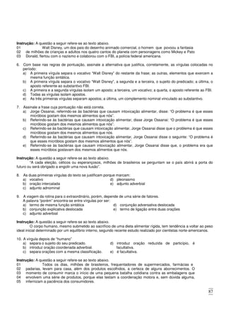 87
Instrução: A questão a seguir refere-se ao texto abaixo.
01 Walt Disney, um dos pais do desenho animado comercial, o homem que povoou a fantasia
02
03
de milhões de crianças e adultos nos quatro cantos do planeta com personagens como Mickey e Pato
Donald, flertou com o nazismo e colaborou com o FBI, a polícia federal americana.
6. Com base nas regras de pontuação, assinale a alternativa que justifica, corretamente, as vírgulas colocadas no
período:
a) A primeira vírgula separa o vocativo “Walt Disney” do restante da frase; as outras, elementos que exercem a
mesma função sintática.
b) A primeira vírgula separa o vocativo “Walt Disney”, a segunda e a terceira, o sujeito do predicado; a última, o
aposto referente ao substantivo FBI.
c) A primeira e a segunda vírgulas isolam um aposto; a terceira, um vocativo; a quarta, o aposto referente ao FBI.
d) Todas as vírgulas isolam apostos.
e) As três primeiras vírgulas separam apostos; a última, um complemento nominal vinculado ao substantivo.
7. Assinale a frase cuja pontuação não está correta.
a) Jorge Ossanai, referindo-se às bactérias que causam intoxicação alimentar, disse: “O problema é que esses
micróbios gostam dos mesmos alimentos que nós”.
b) Referindo-se às bactérias que causam intoxicação alimentar, disse Jorge Ossanai: “O problema é que esses
micróbios gostam dos mesmos alimentos que nós”.
c) Referindo-se às bactérias que causam intoxicação alimentar, Jorge Ossanai disse que o problema é que esses
micróbios gostam dos mesmos alimentos que nós.
d) Referindo-se às bactérias que causam intoxicação alimentar, Jorge Ossanai disse o seguinte: “O problema é
que esses micróbios gostam dos mesmos alimentos que nós”.
e) Referindo-se às bactérias que causam intoxicação alimentar, Jorge Ossanai disse que, o problema era que
esses micróbios gostavam dos mesmos alimentos que nós.
Instrução: A questão a seguir refere-se ao texto abaixo.
“A cada eleição, céticos ou esperançosos, milhões de brasileiros se perguntam se o país abrirá a porta do
futuro ou será obrigado a engolir uma nova ilusão”.
8. As duas primeiras vírgulas do texto se justificam porque marcam:
a) vocativo
b) oração intercalada
c) adjunto adnominal
d) pleonasmo
e) adjunto adverbial
9. A viagem da rotina para o extraordinário, porém, depende de uma série de fatores.
A palavra “porém” encontra-se entre vírgulas por ser:
a) termo de mesma função sintática
b) conjunção explicativa deslocada
c) adjunto adverbial
d) conjunção adversativa deslocada
e) termo de ligação entre duas orações
Instrução: A questão a seguir refere-se ao texto abaixo.
O corpo humano, mesmo submetido ao sacrifício de uma dieta alimentar rígida, tem tendência a voltar ao peso
ideal inicial determinado por um equilíbrio interno, segundo recente estudo realizado por cientistas norte-americanos.
10. A vírgula depois de “humano”
a) separa o sujeito do seu predicado.
b) introduz oração coordenada adverbial.
c) separa orações com a mesma classificação.
d) introduz oração reduzida de particípio, é
facultativa.
e) é facultativa.
Instrução: A questão a seguir refere-se ao texto abaixo.
01 Todos os dias, milhões de brasileiros, frequentadores de supermercados, farmácias e
02
03
04
05
padarias, levam para casa, além dos produtos escolhidos, a certeza de alguns aborrecimentos. O
momento de consumir marca o início de uma pequena batalha cotidiana contra as embalagens que
envolvem uma série de produtos, porque elas testam a coordenação motora e, sem dúvida alguma,
infernizam a paciência dos consumidores.
 
