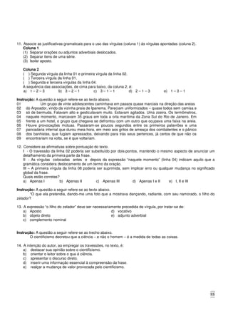 88
11. Associe as justificativas gramaticais para o uso das vírgulas (coluna 1) às vírgulas apontadas (coluna 2).
Coluna 1
(1) Separar orações ou adjuntos adverbiais deslocados.
(2) Separar itens de uma série.
(3) Isolar aposto.
Coluna 2
( ) Segunda vírgula da linha 01 e primeira vírgula da linha 02.
( ) Terceira vírgula da linha 01.
( ) Segunda e terceira vírgulas da linha 04.
A sequência das associações, de cima para baixo, da coluna 2, é:
a) 1 – 2 – 3 b) 3 – 2 – 1 c) 3 – 1 – 1 d) 2 – 1 – 3 e) 1 – 3 – 1
Instrução: A questão a seguir refere-se ao texto abaixo.
01 Um grupo de vinte adolescentes caminhava em passos quase marciais na direção das areias
02
03
04
05
06
07
08
09
do Arpoador, vindo da vizinha praia de Ipanema. Pareciam uniformizados – quase todos sem camisa e
só de bermuda. Falavam alto e gesticulavam muito. Estavam agitados. Uma zoeira. Os termômetros,
naquele momento, marcavam 35 graus em toda a orla marítima da Zona Sul do Rio de Janeiro. Em
frente a um hotel, o grupo que chegava se defrontou com um outro que ocupava uma faixa na areia.
Houve provocações mútuas. Passaram-se poucos segundos entre os primeiros palavrões e uma
pancadaria infernal que durou meia hora, em meio aos gritos de ameaça dos combatentes e o pânico
dos banhistas, que fugiam apressados, deixando para trás seus pertences, já certos de que não os
encontrariam na volta, se é que voltariam.
12. Considere as afirmativas sobre pontuação do texto.
I - O travessão da linha 02 poderia ser substituído por dois-pontos, mantendo o mesmo aspecto de anunciar um
detalhamento da primeira parte da frase.
II - As vírgulas colocadas antes e depois da expressão “naquele momento” (linha 04) indicam aquilo que a
gramática considera deslocamento de um termo da oração.
III – A primeira vírgula da linha 08 poderia ser suprimida, sem implicar erro ou qualquer mudança no significado
global da frase.
Quais estão corretas?
a) Apenas I b) Apenas II c) Apenas III d) Apenas I e II e) I, II e III
Instrução: A questão a seguir refere-se ao texto abaixo.
“O que ela pretendia, dando-me uma foto que a mostrava dançando, radiante, com seu namorado, o filho do
zelador?
13. A expressão “o filho do zelador” deve ser necessariamente precedida de vírgula, por tratar-se de:
a) Aposto
b) objeto direto
c) complemento nominal
d) vocativo
e) adjunto adverbial
Instrução: A questão a seguir refere-se ao trecho abaixo.
O cientificismo decretou que a ciência – e não o homem – é a medida de todas as coisas.
14. A intenção do autor, ao empregar os travessões, no texto, é:
a) destacar sua opinião sobre o cientificismo.
b) orientar o leitor sobre o que é ciência.
c) apresentar o discurso direto.
d) inserir uma informação essencial à compreensão da frase.
e) realçar a mudança de valor provocada pelo cientificismo.
 