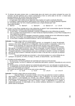 89
15. “O dinheiro não pode comprar tudo, e a determinada altura até mesmo uma carteira recheada fica vazia. Em
contraste, nós dois podemos usar o mesmo conhecimento a favor ou contra cada um de nós – e nesse exato
processo podemos, até, produzir ainda mais conhecimento.”
Considere as afirmações quanto à pontuação do texto.
I - A vírgula após “tudo” justifica-se por segmentar duas orações com sujeito e predicado diferentes.
II – O sintagma “a determinada altura” poderia figurar entre vírgulas, por ser um adjunto adverbial virgulável.
III – O travessão após “nós” tem a mesma justificativa que a vírgula utilizada após “tudo”.
Quais estão corretas?
a) Apenas I b) Apenas II c) Apenas III d) Apenas I e II e) I, II e III
16. A frase “A nova Placar empolga até os mais indiferentes ao esporte” foram acrescentadas algumas informações.
Analise cada frase e escolha a que está corretamente pontuada.
a) A nova Placar – um lançamento sofisticado, e atrevido; empolga até os mais indiferentes ao esporte.
b) Com um projeto visual revolucionário e o maior formato da imprensa brasileira, a nova Placar empolga até os
mais indiferentes ao esporte.
c) A nova Placar utilizando uma linguagem irreverente e corajosa, empolga até os mais indiferentes ao esporte.
d) Assine já, a nova Placar; que empolga até os mais indiferentes ao esporte.
e) A nova Placar, empolga os torcedores fanáticos, e até os mais indiferentes ao esporte.
Instrução: A questão a seguir refere-se ao texto abaixo.
01 Todo mundo tem (ou conhece alguém que tem) um tamagotchi. O animal de estimação
02
03
eletrônico virou mania. Habitante de um miniaparelho, misto de chaveiro e computador, o bicho é na
verdade um ser inexistente. Só o que se tem dele são sinais: de fome, sono, carência afetiva.
04 O novo brinquedo é a síntese da nossa era, que é mediada e ordenada por telas luminosas.
05
06
07
08
09
Não apenas a microtela do bichinho, mas a tela do computador, do painel eletrônico do automóvel,
das linhas verdes de monitoramente cardíaco. Tudo se organiza como um complexo indivisível, um
Tamagotchi planetário. O caixa eletrônico avisa que a conta está no vermelho: é preciso um depósito
para que ela fique contente. A televisão não pára de insistir: é Dia dos Pais, ai de quem se esquecer
do presente.
10 Do outro lado das telas que comandam o dia-a-dia de qualquer um, outros milhões de uns
11 quaisquer. Um parente, um chefe, um amigo, um cliente, um desconhecido... a(s) namorada(s).
17. Considere as afirmações abaixo:
I - Os dois pontos, na linha 03, poderiam ser suprimidos sem prejuízo ao ritmo da frase.
II - Os dois pontos, na linha 07, poderiam ser substituídos pela palavra “portanto” antecedida de outro sinal de
pontuação.
III – Os dois pontos, na linha 08, poderiam ser substituídos pela palavra “se”, sem alteração no sentido da frase.
IV – A substituição do primeiro ponto por dois pontos, na linha 11, tornaria mais evidente a relação entre a frase
anterior e as informações que a seguem.
Pela análise das afirmativas, conclui-se que está correta a alternativa:
a) I e II b) II e III c) II e IV d) I, III e IV e) II, III e IV
Instrução: A questão a seguir refere-se ao texto abaixo.
01 Segundo Hobbes, em sua obra “Leviatã”, viver é mais que sobreviver: é excluir a violência,
02
03
04
05
06
07
aproximando sujeitos sociais, reconciliando desejos e vida. O liberalismo, em termos econômicos,
pode significar a auto-regulação do mercado, que submete cidadãos à lei do mais forte, e,
politicamente, constitui-se como tolerância, acepção decorrente da Declaração dos Direitos do Homem
e do Cidadão. O neoliberalismo, que leva o homem a temer a dependência ou a miséria, é
veladamente genocida. A modernidade, em seu sentido neoliberal, desvela-se: é o capitalismo que
perdeu todos os escrúpulos.
 