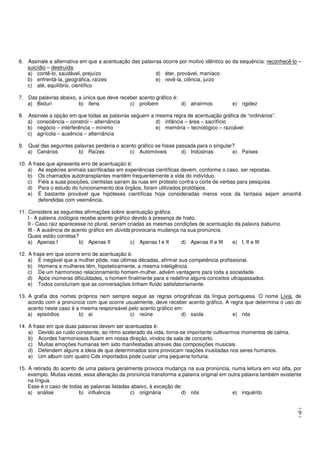 9
6. Assinale a alternativa em que a acentuação das palavras ocorre por motivo idêntico ao da sequência: reconhecê-lo –
suicídio – destruída:
a) contê-lo, saudável, prejuízo
b) enfrentá-la, geográfica, raízes
c) até, equilíbrio, científico
d) éter, provável, maníaco
e) revê-la, ciência, juízo
7. Das palavras abaixo, a única que deve receber acento gráfico é:
a) Bisturi b) itens c) proibem d) atrairmos e) rigidez
8. Assinale a opção em que todas as palavras seguem a mesma regra de acentuação gráfica de “ordinários”.
a) consciência – constrói – alternância
b) negócio – interferência – mínimo
c) agrícola – ausência – alternância
d) infância – área – sacrifício
e) memória – tecnológico – razoável
9. Qual das seguintes palavras perderia o acento gráfico se fosse passada para o singular?
a) Cenários b) Raízes c) Automóveis d) Indústrias e) Países
10. A frase que apresenta erro de acentuação é:
a) As espécies animais sacrificadas em experiências científicas devem, conforme o caso, ser repostas.
b) Os chamados autotransplantes mantêm frequentemente a vida do indivíduo.
c) Fiéis a suas posições, cientistas sairam às ruas em protesto contra o corte de verbas para pesquisa.
d) Para o estudo do funcionamento dos órgãos, foram utilizados protótipos.
e) É bastante provável que hipóteses científicas hoje consideradas meros voos da fantasia sejam amanhã
defendidas com veemência.
11. Considere as seguintes afirmações sobre acentuação gráfica.
I - A palavra zoólogos recebe acento gráfico devido à presença de hiato.
II - Caso raiz aparecesse no plural, seriam criadas as mesmas condições de acentuação da palavra babuíno.
III - A ausência de acento gráfico em dúvida provocaria mudança na sua pronúncia.
Quais estão corretas?
a) Apenas I b) Apenas II c) Apenas I e II d) Apenas II e III e) I, II e III
12. A frase em que ocorre erro de acentuação é:
a) É inegável que a mulher pôde, nas últimas décadas, afirmar sua competência profissional.
b) Homens e mulheres têm, hipoteticamente, a mesma inteligência.
c) De um harmonioso relacionamento homem-mulher, advém vantagens para toda a sociedade.
d) Após inúmeras dificuldades, o homem finalmente para e redefine alguns conceitos ultrapassados.
e) Todos concluíram que as conversações tinham fluído satisfatoriamente.
13. A grafia dos nomes próprios nem sempre segue as regras ortográficas da língua portuguesa. O nome Lívia, de
acordo com a pronúncia com que ocorre usualmente, deve receber acento gráfico. A regra que determina o uso do
acento neste caso é a mesma responsável pelo acento gráfico em:
a) episódios b) aí c) reúne d) saída e) nós
14. A frase em que duas palavras devem ser acentuadas é:
a) Devido ao ruido constante, ao ritmo acelerado da vida, torna-se importante cultivarmos momentos de calma.
b) Acordes harmoniosos fluiam em nossa direção, vindos da sala de concerto.
c) Muitas emoções humanas tem sido manifestadas atraves das composições musicais.
d) Defendem alguns a ideia de que determinados sons provocam reações inusitadas nos seres humanos.
e) Um album com quatro Cds importados pode custar uma pequena fortuna.
15. A retirada do acento de uma palavra geralmente provoca mudança na sua pronúncia, numa leitura em voz alta, por
exemplo. Muitas vezes, essa alteração da pronúncia transforma a palavra original em outra palavra também existente
na língua.
Esse é o caso de todas as palavras listadas abaixo, à exceção de:
a) análise b) influência c) originária d) nós e) inquérito
 