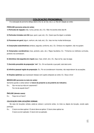 91
COLOCAÇÃO PRONOMINAL
É a colocação do pronome oblíquo átono (me, te, se nos, vos, o, a, lhe) em relação ao verbo.
PRÓCLISE (pronome antes do verbo)
1) Partículas de negação (não, nunca, jamais, etc.). Ex.: Não me acorde antes das 8h.
2) Partículas iniciadas com QU (que, quem, qual, etc.). Ex.: Quero que lhe digam a verdade.
3) Pronomes em geral (algum, nenhum, ele, tudo, etc.). Ex.: Isso me traz muitas lembranças.
4) Conjunções subordinativas (embora, segundo, conforme, etc.). Ex.: Embora me respeitem, não me ajudam.
5) Conjunções coordenativas (mas, portanto, pois, etc.). Regra facultativa. Ex.: Tínhamos os melhores currículos,
portanto nos contrataram.
6) Advérbios não-seguidos de vírgula (aqui, hoje, ontem, etc.). Ex.: Aqui se faz, aqui se paga.
7) Gerúndio precedido da preposição “em”. Ex.: Em se fazendo o que pedi, tudo dará certo.
8) Infinitivo pessoal regido de preposição. Ex.: Por se consideraram inocentes, não responderam às acusações.
9) Orações optativas (que expressam desejo) com sujeito anteposto ao verbo. Ex.: Deus o livre!
MESÓCLISE (pronome no meio do verbo)
Somente quando o verbo estiver no futuro do presente ou do pretérito do indicativo.
Ex.; Dar-me-ias tua mão em casamento?
Far-me-ás aquele favor?
ÊNCLISE (demais casos)
Ex.: Faça-me um favor!!
COLOCAÇÃO COM LOCUÇÕES VERBAIS
No caso de locuções verbais, pode-se colocar o pronome antes, no meio ou depois da locução, exceto após
particípio.
Ex.: O aluno se deve aplicar./ O aluno deve-se aplicar./ O aluno deve aplicar-se.
O aluno se tem aplicado./ O aluno tem-se aplicado.
 