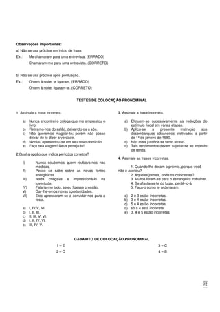 92
Observações importantes:
a) Não se usa próclise em início de frase.
Ex.: Me chamaram para uma entrevista. (ERRADO)
Chamaram-me para uma entrevista. (CORRETO)
b) Não se usa próclise após pontuação.
Ex.: Ontem à noite, te ligaram. (ERRADO)
Ontem à noite, ligaram-te. (CORRETO)
TESTES DE COLOCAÇÃO PRONOMINAL
1. Assinale a frase incorreta.
a) Nunca encontrei o colega que me emprestou o
livro.
b) Retiramo-nos do salão, deixando-os a sós.
c) Não queremos magoar-te; porém não posso
deixar de te dizer a verdade.
d) Nicolau apresentou-se em seu novo domicílio.
e) Faça boa viagem! Deus proteja-te!
2.Qual a opção que indica períodos corretos?
I) Nunca soubemos quem roubava-nos nas
medidas.
II) Pouco se sabe sobre as novas fontes
energéticas.
III) Nada chegava a impressioná-lo na
juventude.
IV) Falaria-me tudo, se eu fizesse pressão.
V) Dar-lhe-emos novas oportunidades.
VI) Eles apressaram-se a convidar-nos para a
festa.
a) I, IV,V, VI.
b) I, II, III.
c) II, III, V, VI.
d) I, II, IV, VI.
e) III, IV, V.
3. Assinale a frase incorreta.
a) Efetuem-se sucessivamente as reduções do
estímulo fiscal em várias etapas.
b) Aplica-se a presente instrução aos
desembarques aduaneiros efetivados a partir
de 1º de janeiro de 1580.
c) Não mais justifica-se tanto atraso.
d) Tais rendimentos devem sujeitar-se ao imposto
de renda.
4. Assinale as frases incorretas.
1. Quando lhe deram o prêmio, porque você
não o aceitou?
2. Aqueles jornais, onde os colocastes?
3. Muitos foram-se para o estrangeiro trabalhar.
4. Se afastares-te do lugar, perdê-lo-á.
5. Faça-o como te ordenaram.
a) 2 e 3 estão incorretas.
b) 3 e 4 estão incorretas.
c) 5 e 4 estão incorretas.
d) só a 4 está incorreta.
e) 3, 4 e 5 estão incorretas.
GABARITO DE COLOCAÇÃO PRONOMINAL
1 – E
2 – C
3 – C
4 – B
 