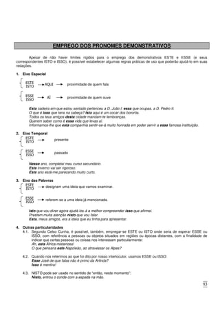 93
EMPREGO DOS PRONOMES DEMONSTRATIVOS
Apesar de não haver limites rígidos para o emprego dos demonstrativos ESTE e ESSE (e seus
correspondentes ISTO e ISSO), é possível estabelecer algumas regras práticas de uso que poderão ajudá-lo em suas
redações.
1. Eixo Espacial
AQUI
ISTO
ESTE proximidade de quem fala
AÍ
ISSO
ESSE proximidade de quem ouve
Esta cadeira em que estou sentado pertenceu a D. João I; essa que ocupas, a D. Pedro II.
O que é isso que tens na cabeça? Isto aqui é um cocar dos bororós.
Todos os teus amigos desta cidade mandam-te lembranças.
Querem saber como é essa vida que levas aí.
Informamos-lhe que esta companhia sentir-se-á muito honrada em poder servir a essa famosa instituição.
2. Eixo Temporal
ISTO
ESTE presente
ISSO
ESSE passado
Nesse ano, completei meu curso secundário.
Este inverno vai ser rigoroso.
Este ano está-me parecendo muito curto.
3. Eixo das Palavras
ISTO
ESTE designam uma ideia que vamos examinar.
ISSO
ESSE referem-se a uma ideia já mencionada.
Isto que vou dizer agora ajudá-los-á a melhor compreender isso que afirmei.
Prestem muita atenção nisto que vou falar.
Esta, meus amigos, era a ideia que eu tinha para apresentar.
4. Outras particularidades
4.1. Segundo Celso Cunha, é possível, também, empregar-se ESTE ou ISTO onde seria de esperar ESSE ou
ISSO, com referência a pessoas ou objetos situados em regiões ou épocas distantes, com a finalidade de
indicar que certas pessoas ou coisas nos interessam particularmente:
Ah, esta África misteriosa!
O que pensaria este Napoleão, ao atravessar os Alpes?
4.2. Quando nos referimos ao que foi dito por nosso interlocutor, usamos ESSE ou ISSO:
Esse José de que falas não é primo da Arlinda?
Isso é mentira!
4.3. NISTO pode ser usado no sentido de “então, neste momento”:
Nisto, entrou o conde com a espada na mão.
 
