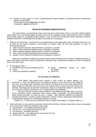 94
4.4. Quando se quer explicar um termo, acrescentando-lhe algum detalhe ou apontando alguma característica
especial, usa-se ESSE:
Vamos falar do tóxico, esse perigo do século.
O gasogênio, esse desconhecido.
TESTES DE PRONOMES DEMONSTRATIVOS
Em outros tempos, os camponeses viviam como seus pais e avós haviam vivido, e nem todo o poder da Igreja
podia acabar com as cerimônias pagãs, às quais se teve de dar roupagens cristãs, relacionando-as com os quatorze
santos locais; agora as autoridades podem decretar o que os filhos dos camponeses devem aprender na escola,
podendo transformar a mentalidade dos lavradores no período de uma geração.
1. Suponha uma nova frase, no final do texto, que apresentasse novas observações sobre os tempos de outrora e os
de hoje. Se ela fizesse referência a tais tempos na mesma ordem em que eles aparecem no texto, os
demonstrativos seriam:
a) estes e aqueles indicando respectivamente o passado e o presente.
b) esses e outros indicando respectivamente o passado e o presente.
c) estes e aqueles indicando respectivamente o presente e o passado.
d) esse e estes indicando respectivamente o presente e o passado.
e) aqueles e outros indicando respectivamente o passado e o presente.
Muitas das substâncias sintéticas que hoje constituem parte importante do lixo liberam substâncias tóxicas ao
serem queimadas, entre elas a dioxina. Na Alemanha, estuda-se hoje o fechamento de todas as usinas incineradoras
de lixo, por esse motivo.
2. O nexo esse remete a:
a) fechamento das usinas incineradoras de lixo.
b) motivo.
c) muitas das substâncias sintéticas.
d) liberam substâncias tóxicas ao serem
queimadas.
e) tipo de lixo.
Ter cem anos, ser centenária
01 Porto Alegre está ficando assim, quando e onde menos se espera aparece um
02
03
04
05
06
centenário.[...] Bem, nós sabemos que uma cidade centenária é muito mais do que uma cidade de
cem anos, uma cidade onde meramente vivem figuras e cenários de cem anos. Esta, basta deixá-la
vagar ao sabor do calendário, que mal ou bem corre; aquela, porém, precisa muito mais. Precisa, por
exemplo, da vibração que só acomete os dispostos a segurar o tempo pelos cabelos e impor-lhe um
ritmo, para fazer história, consistência, com a matéria-prima trivial, dispersão.
07 Com seus mais de duzentos anos de existência, Porto Alegre se candidata agora à honraria
08
09
10
11
de ser centenária. Coisas, ambientes, filhos ilustres, artistas, instituições, ruas porto-alegrenses
estão fazendo acontecer, ao longo dos anos, a cidade – este silencioso depósito de sucessivas
camadas de heroísmo, covardia, ousadia, destempero, fracasso, vitórias, esperanças, desinteresses,
contrariedades e desejos, em combinações díspares, humanas.
(Fischer, L.A. Ter cem anos, ser centenária. Porto & Vírgula, Porto Alegre, nº 26 agosto/1994, p. 1)
3. Vários pronomes no texto retomam elementos anteriormente referidos. Assinale a alternativa em que a associação
entre o pronome e o elemento substituído está correta.
a) esta (linha 03) – uma cidade centenária (linha 02)
b) la (linha 03) – uma cidade centenária (linha 02)
c) que (linha 04) – calendário (linha 04)
d) aquela (linha 04) – uma cidade de cem anos (linhas 02 e 03)
e) lhe (linha 05) – vibração (linha 05)
 