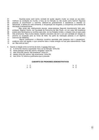 95
01 Quantas vezes você sentiu vontade de ajudar alguém, mudar as coisas ao seu redor,
02
03
04
05
melhorar as condições do mundo, e ficou só na intenção ou não soube como fazê-lo? Algumas
pessoas já encontraram o caminho: dedicam-se gratuitamente à assistência a doentes ou
deficientes, à defesa do meio-ambiente, à recuperação de drogados, a campanhas comunitárias de
educação e esclarecimento.
06 Mas ainda são relativamente poucas, essas pessoas. Segundo levantamento feito pelo
07
08
09
10
11
professor Stephen Kanitz, da Faculdade de Economia de São Paulo, um em cada 340 brasileiros
pratica atos filantrópicos ou contribui para eles. Já nos Estados Unidos, a relação é de um para cada
três americanos. Para muitos destes, trabalho voluntário não tem a ver com caridade em relação ao
próximo ou ocupação para as horas de tédio: faz parte da realização pessoal, é um legítimo
exercício de cidadania.
12 Alguns justificariam a diferença numérica apontada pela pesquisa com o pauperismo
13
14
endêmico que nos assola, e que consome toda a nossa energia na luta pela sobrevivência. Pode
ser. Mas será só isso?
4. Quanto à relação entre os termos do texto, é correto dizer que:
a) lo (linha 02) retoma a expressão “ficou só na intenção” (linha 02)
b) essas pessoas (linha 06) retoma “drogados” (linha 04)
c) eles (linha 08) retoma “340 brasileiros” (linha 07)
d) destes (linha 09) retoma “três americanos” (linha 09)
e) isso (linha 14) retoma a justificativa que o precede.
GABARITO DE PRONOMES DEMONSTRATIVOS
1- C
2- D
3- C
4- E
 