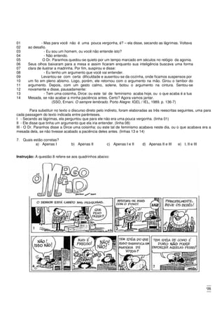 98
01 - Mas para você não é uma pouca vergonha, é? – ela disse, secando as lágrimas. Voltava
02 ao desafio.
03 - Eu sou um homem, ou você não entende isto?
04 - Não entendo.
05 O Dr. Paranhos quedou-se quieto por um tempo marcado em séculos no relógio da agonia.
06
07
Seus olhos baixaram para a mesa e assim ficaram enquanto sua inteligência buscava uma forma
clara de ilustrar a madrinha. Por fim, suspirou e disse:
08 - Eu tenho um argumento que você vai entender.
09 Levantou-se com certa dificuldade e ausentou-se da cozinha, onde ficamos suspensos por
10
11
12
um fio em pleno abismo. Logo, porém, ele retornou com o argumento na mão. Girou o tambor do
argumento. Depois, com um gesto calmo, solene, botou o argumento na cintura. Sentou-se
novamente e disse, pausadamente:
13 - Tem uma coisinha, Dirce: ou este tal de feminismo acaba hoje, ou o que acaba é a tua
14 Mesada, se não acabar a minha paciência antes. Certo? Agora vamos jantar.
(SSO, Ernani. O sempre lembrado. Porto Alegre: IGEL / IEL, 1989. p. 136-7)
Para substituir no texto o discurso direto pelo indireto, foram elaboradas as três reescritas seguintes, uma para
cada passagem do texto indicada entre parênteses.
I - Secando as lágrimas, ela perguntou que para ele não era uma pouca vergonha. (linha 01)
II - Ele disse que tinha um argumento que ela iria entender. (linha 08)
III - O Dr. Paranhos disse a Dirce uma coisinha: ou este tal de feminismo acabava neste dia, ou o que acabava era a
mesada dela, se não tivesse acabado a paciência deles antes. (linhas 13 e 14)
7. Quais estão corretas?
a) Apenas I b) Apenas II c) Apenas I e II d) Apenas II e III e) I, II e III
Instrução: A questão 8 refere-se aos quadrinhos abaixo:
 