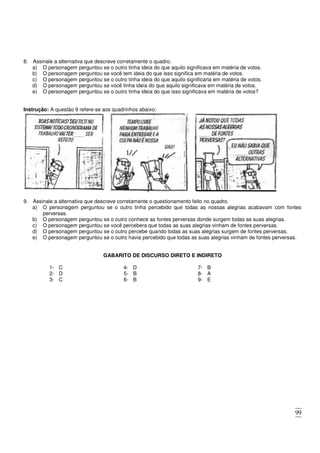 99
8. Assinale a alternativa que descreve corretamente o quadro.
a) O personagem perguntou se o outro tinha ideia do que aquilo significava em matéria de votos.
b) O personagem perguntou se você tem ideia do que isso significa em matéria de votos.
c) O personagem perguntou se o outro tinha ideia do que aquilo significaria em matéria de votos.
d) O personagem perguntou se você tinha ideia do que aquilo significava em matéria de votos.
e) O personagem perguntou se o outro tinha ideia do que isso significava em matéria de votos?
Instrução: A questão 9 refere-se aos quadrinhos abaixo:
9. Assinale a alternativa que descreve corretamente o questionamento feito no quadro.
a) O personagem perguntou se o outro tinha percebido que todas as nossas alegrias acabavam com fontes
perversas.
b) O personagem perguntou se o outro conhece as fontes perversas donde surgem todas as suas alegrias.
c) O personagem perguntou se você percebera que todas as suas alegrias vinham de fontes perversas.
d) O personagem perguntou se o outro percebe quando todas as suas alegrias surgem de fontes perversas.
e) O personagem perguntou se o outro havia percebido que todas as suas alegrias vinham de fontes perversas.
GABARITO DE DISCURSO DIRETO E INDIRETO
1- C
2- D
3- C
4- D
5- B
6- B
7- B
8- A
9- E
 