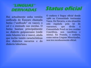 “ LINGUAS” DERIVADAS Hai actualmente unha versión unificada do Éuscaro chamada  batúa  ("unificado" en vasco), o cal é o ensinado nas escolas. O  batúa  baséase principalmente no dialecto guipuscoano (onde máis falantes ten o vasco), aínda que inclúe tamén características dos dialectos navarros e do dialecto labortano. O euskera é lingua oficial dende 1986 na Comunidade Autónoma Vasca. En Navarra, a súa situación está regulada pola lei do vascuence, que divide á Comunidade Foral en tres rexións (vascófona, non vascófona e mixta). En Francia, o euskera, como outras Linguas Minorizadas, non ten recoñecemento oficial. Status oficial   