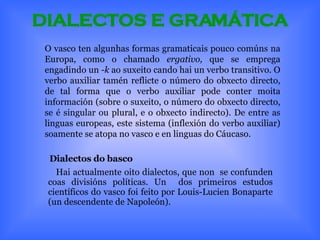 DIALECTOS E GRAMÁTICA Dialectos do basco Hai actualmente oito dialectos, que non  se confunden coas divisións políticas. Un  dos primeiros estudos científicos do vasco foi feito por Louis-Lucien Bonaparte (un descendente de Napoleón). O vasco ten algunhas formas gramaticais pouco comúns na Europa, como o chamado  ergativo,  que se emprega engadindo un  -k  ao suxeito cando hai un verbo transitivo. O verbo auxiliar tamén reflicte o número do obxecto directo, de tal forma que o verbo auxiliar pode conter moita información (sobre o suxeito, o número do obxecto directo, se é singular ou plural, e o obxecto indirecto). De entre as linguas europeas, este sistema (inflexión do verbo auxiliar) soamente se atopa no vasco e en linguas do Cáucaso. 