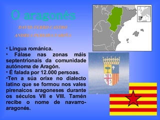 O aragonés DAVID FERRO CASTRO ANDREA PEREIRA FARIÑA Lingua románica. Fálase nas zonas máis septentrionais da comunidade autónoma de Aragón. É falada por 12.000 persoas. Ten a súa orixe no dialecto latino que se formou nos vales pirenaicos aragoneses durante os séculos VII e VIII. Tamén recibe o nome de navarro-aragonés.   