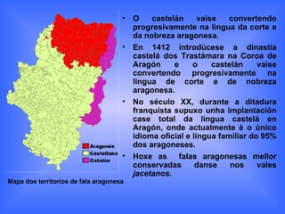 O castelán vaise convertendo progresivamente na lingua da corte e da nobreza aragonesa. En 1412 introdúcese a dinastía castelá dos Trastámara na Coroa de Aragón e o castelán vaise convertendo progresivamente na lingua de corte e de nobreza aragonesa. No século XX, durante a ditadura franquista supuxo unha implantación case total da lingua castelá en Aragón, onde actualmente é o único idioma oficial e lingua familiar do 95% dos aragoneses. Hoxe as  falas aragonesas mellor conservadas danse nos vales  jacetanos . Mapa dos territorios de fala aragonesa 