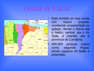 Onde se fala? Está dividido en tres zonas con trazos propios: occidental, emparentado co galego, dende o Navia ata o Nalón; central, ata o río Sella, e oriental, ata a provincia de Cantabria. 450.000 persoas úsano como segunda lingua, sendo capaces de falalo e entendelo. 