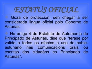ESTATUS OFICIAL Goza de protección, sen chegar a ser considerada lingua oficial polo Goberno de Asturias No artigo 4 do Estatuto de Automonía do Principado de Asturias, dise que “terase por válido a todos os efectos o uso do bable-asturiano nas comunicacións orais ou escritas dos cidadáns co Principado de Asturias”. 