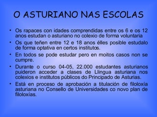 O ASTURIANO NAS ESCOLAS Os rapaces con idades comprendidas entre os 6 e os 12 anos estudan o asturiano no colexio de forma voluntaria Os que teñen entre 12 e 18 anos élles posible estudalo de forma optativa en certos institutos. En todos se pode estudar pero en moitos casos non se cumpre. Durante o curso 04-05, 22.000 estudantes asturianos puideron acceder a clases de Llingua asturiana nos colexios e institutos públicos do Principado de Asturias. Está en proceso de aprobación a titulación de filoloxía asturiana no Consello de Universidades co novo plan de filoloxías. 