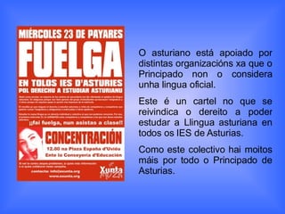 O asturiano está apoiado por distintas organizacións xa que o Principado non o considera unha lingua oficial. Este é un cartel no que se reivindica o dereito a poder estudar a Llingua asturiana en todos os IES de Asturias. Como este colectivo hai moitos máis por todo o Principado de Asturias.  