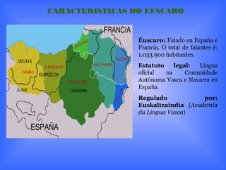 Éuscaro:  Falado en España e Francia. O total de falantes é: 1.033.900 habitantes. Estatuto legal:  Lingua oficial na Comunidade Autónoma Vasca e Navarra en España. Regulado por:   Euskaltzaindia  ( Academia da Lingua Vasca ) CARACTERISTICAS DO ÉUSCARO 