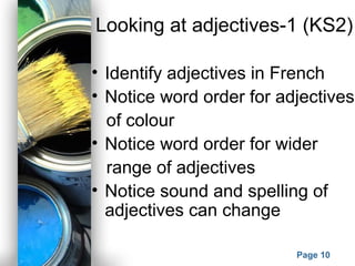 Powerpoint Templates
Page 10
Looking at adjectives-1 (KS2)
• Identify adjectives in French
• Notice word order for adjectives
of colour
• Notice word order for wider
range of adjectives
• Notice sound and spelling of
adjectives can change
 