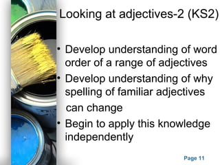 Powerpoint Templates
Page 11
Looking at adjectives-2 (KS2)
• Develop understanding of word
order of a range of adjectives
• Develop understanding of why
spelling of familiar adjectives
can change
• Begin to apply this knowledge
independently
 