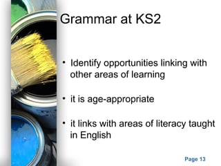 Powerpoint Templates
Page 13
Grammar at KS2
• Identify opportunities linking with
other areas of learning
• it is age-appropriate
• it links with areas of literacy taught
in English
 