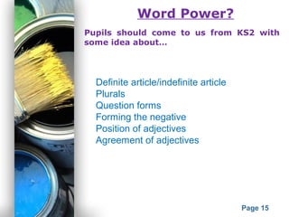 Powerpoint Templates
Page 15
Word Power?
Pupils should come to us from KS2 with
some idea about…
Definite article/indefinite article
Plurals
Question forms
Forming the negative
Position of adjectives
Agreement of adjectives
 