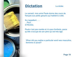 Powerpoint Templates
Page 19
Dictation
Le samedi, mon amie Paule donne des cours de
français aux petits garçons qui habitent à côté.
Ils s’appellent……
…Paul…
et Nicolas.
Paule n’est pas mariée et n’a pas d’enfants, parce
qu’elle s’occupe de son père qui est très âgé.
When did you realise a particular word was masculine,
feminine or plural?
La dictée
 