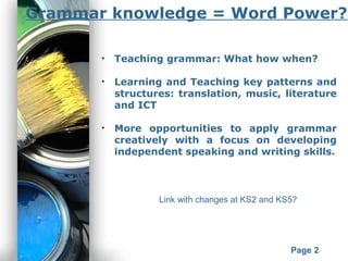 Powerpoint Templates
Page 2
Grammar knowledge = Word Power?
• Teaching grammar: What how when?
• Learning and Teaching key patterns and
structures: translation, music, literature
and ICT
• More opportunities to apply grammar
creatively with a focus on developing
independent speaking and writing skills.
Link with changes at KS2 and KS5?
 