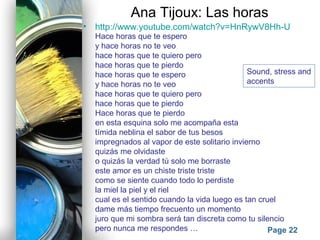 Powerpoint Templates
Page 22
Ana Tijoux: Las horas
• http://www.youtube.com/watch?v=HnRywV8Hh-U
Hace horas que te espero
y hace horas no te veo
hace horas que te quiero pero
hace horas que te pierdo
hace horas que te espero
y hace horas no te veo
hace horas que te quiero pero
hace horas que te pierdo
Hace horas que te pierdo
en esta esquina solo me acompaña esta
tímida neblina el sabor de tus besos
impregnados al vapor de este solitario invierno
quizás me olvidaste
o quizás la verdad tú solo me borraste
este amor es un chiste triste triste
como se siente cuando todo lo perdiste
la miel la piel y el riel
cual es el sentido cuando la vida luego es tan cruel
dame más tiempo frecuento un momento
juro que mi sombra será tan discreta como tu silencio
pero nunca me respondes …
Sound, stress and
accents
 