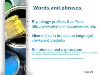 Powerpoint Templates
Page 23
Words and phrases
• Etymology: prefixes & suffixes
• http://www.etymonline.com/index.php
• Idioms (lost in translation language)
• «awkward English»
• Set phrases and expressions
• http://www.tv5.org/cms/chaine-francophone/lf/p-11171-Les-expressions-imagees-d-Archibald.htm
• http://enseigner.tv5monde.com/fle/les-expressions-francaises-le-corps
• http://www.youtube.com/watch?v=yUHtmKLIAnY (mind mistake and slang)
 