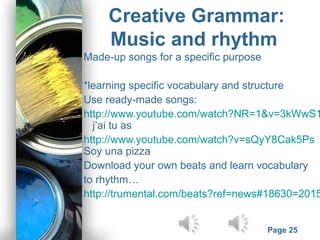 Powerpoint Templates
Page 25
Creative Grammar:
Music and rhythm
Made-up songs for a specific purpose
*learning specific vocabulary and structure
Use ready-made songs:
http://www.youtube.com/watch?NR=1&v=3kWwS1
j’ai tu as
http://www.youtube.com/watch?v=sQyY8Cak5Ps
Soy una pizza
Download your own beats and learn vocabulary
to rhythm…
http://trumental.com/beats?ref=news#18630=2015
 