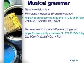 Powerpoint Templates
Page 27
Musical grammarMusical grammar
• Spotify revision lists:
• Révisions musicales (French) icpjones
• https://open.spotify.com/user/11172301554/play
7pDMytH35drKSOBqKKoidG
• Repasamos el español (Spanish) icpjones
• https://open.spotify.com/user/11172301554/play
2eJ8CoNfHuLo8YKCp1wFMl
 