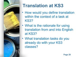 Powerpoint Templates
Page 28
Translation at KS3
• How would you define translation
within the context of a task at
KS3?
• What is the rationale for using
translation from and into English
at KS3?
• What translation tasks do you
already do with your KS3
classes?
 