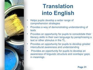 Powerpoint Templates
Page 31
Translation
into English
• Helps pupils develop a wider range of
comprehension strategies
• Provides a way of demonstrating understanding of
texts
• Provides an opportunity for pupils to consolidate their
literacy skills in their own language by paraphrasing a
text or other stimulus in the TL.
• Provides an opportunity for pupils to develop greater
intercultural awareness and understanding
• Provides an opportunity for pupils to develop an
awareness of linguistic structure and overlaps/ gaps
in meanings.
 