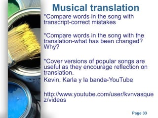 Powerpoint Templates
Page 33
Musical translation
*Compare words in the song with
transcript-correct mistakes
*Compare words in the song with the
translation-what has been changed?
Why?
*Cover versions of popular songs are
useful as they encourage reflection on
translation.
Kevin, Karla y la banda-YouTube
http://www.youtube.com/user/kvnvasque
z/videos
 
