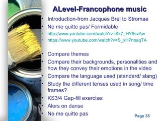 Powerpoint Templates
Page 35
ALevel-Francophone musicALevel-Francophone music
• Introduction-from Jacques Brel to Stromae
• Ne me quitte pas/ Formidable
• http://www.youtube.com/watch?v=Sk7_HY9svAw
• https://www.youtube.com/watch?v=S_xH7noaqTA
• Compare themes
• Compare their backgrounds, personalities and
how they convey their emotions in the video
• Compare the language used (standard/ slang)
• Study the different tenses used in song/ time
frames?
• KS3/4 Gap-fill exercise:
• Alors on danse
• Ne me quitte pas
 