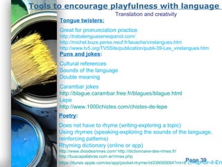 Powerpoint Templates
Page 39
Tools to encourage playfulness with language
Poetry:
Does not have to rhyme (writing-exploring a topic)
Using rhymes (speaking-exploring the sounds of the language,
reinforcing patterns)
Rhyming dictionary (online or app)
http://www.dicodesrimes.com/ http://dictionnaire-des-rimes.fr/
http://buscapalabras.com.ar/rimas.php
https://itunes.apple.com/es/app/pocket-rhymer/id338095684?mt=8 (fr-sp-Gr-it-En
Puns and jokes:
Cultural references
Sounds of the language
Double meaning
Carambar jokes
http://blague.carambar.free.fr/blagues/blague.html
Lepe
http://www.1000chistes.com/chistes-de-lepe
Tongue twisters:
Great for pronunciation practice
http://trabalenguasenespanol.com/
http://michel.buze.perso.neuf.fr/lavache/virelangues.htm
http://www.tv5.org/TV5Site/publication/publi-39-Les_virelangues.htm
Translation and creativity
 