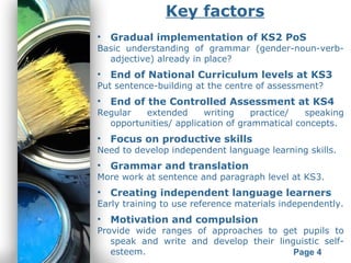 Powerpoint Templates
Page 4
Key factors
• Gradual implementation of KS2 PoS
Basic understanding of grammar (gender-noun-verb-
adjective) already in place?
• End of National Curriculum levels at KS3
Put sentence-building at the centre of assessment?
• End of the Controlled Assessment at KS4
Regular extended writing practice/ speaking
opportunities/ application of grammatical concepts.
• Focus on productive skills
Need to develop independent language learning skills.
• Grammar and translation
More work at sentence and paragraph level at KS3.
• Creating independent language learners
Early training to use reference materials independently.
• Motivation and compulsion
Provide wide ranges of approaches to get pupils to
speak and write and develop their linguistic self-
esteem.
 
